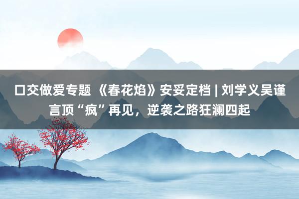 口交做爱专题 《春花焰》安妥定档 | 刘学义吴谨言顶“疯”再见，逆袭之路狂澜四起