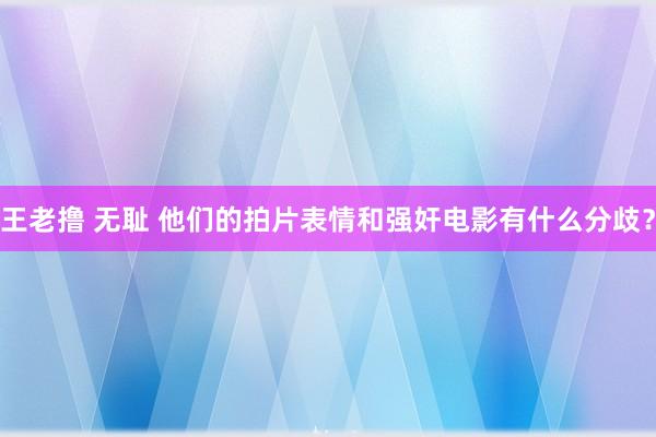 王老撸 无耻 他们的拍片表情和强奸电影有什么分歧？