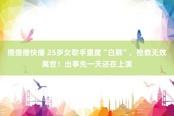 撸撸撸快播 25岁女歌手重度“白肺”，抢救无效离世！出事先一天还在上演