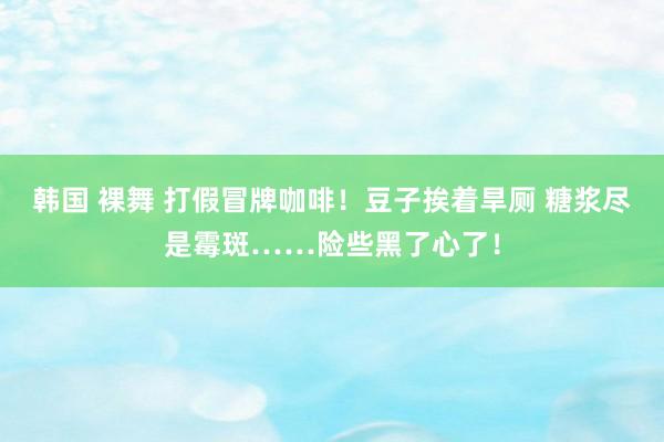 韩国 裸舞 打假冒牌咖啡！豆子挨着旱厕 糖浆尽是霉斑……险些黑了心了！