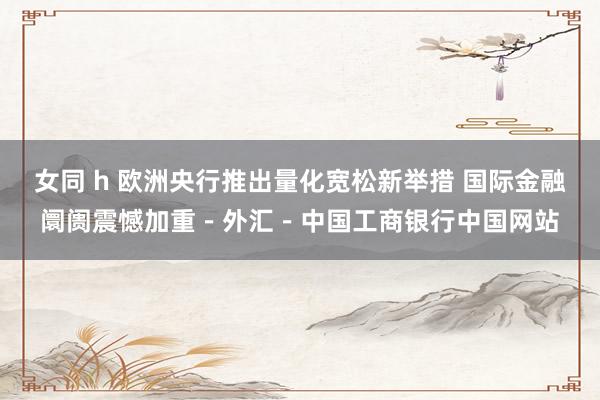 女同 h 欧洲央行推出量化宽松新举措 国际金融阛阓震憾加重－外汇－中国工商银行中国网站