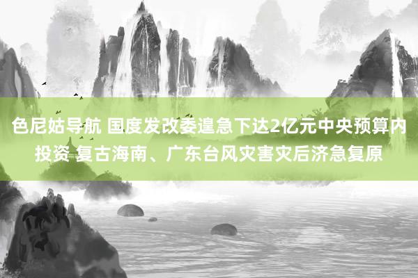 色尼姑导航 国度发改委遑急下达2亿元中央预算内投资 复古海南、广东台风灾害灾后济急复原