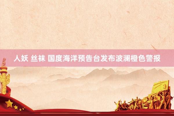 人妖 丝袜 国度海洋预告台发布波澜橙色警报