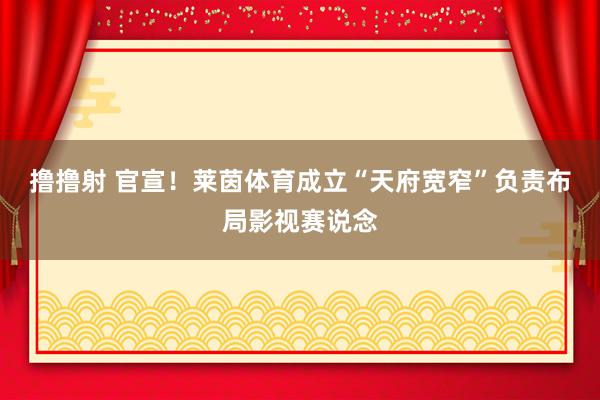 撸撸射 官宣！莱茵体育成立“天府宽窄”负责布局影视赛说念