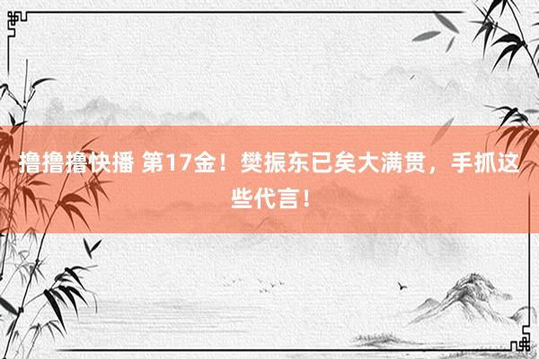 撸撸撸快播 第17金！樊振东已矣大满贯，手抓这些代言！