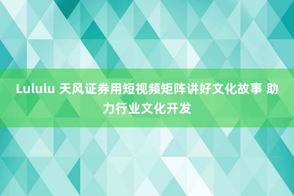 Lululu 天风证券用短视频矩阵讲好文化故事 助力行业文化开发