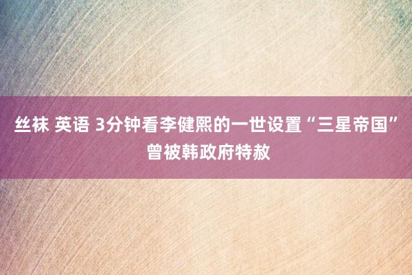 丝袜 英语 3分钟看李健熙的一世设置“三星帝国” 曾被韩政府特赦