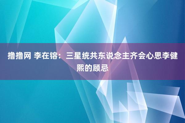 撸撸网 李在镕：三星统共东说念主齐会心思李健熙的顾忌