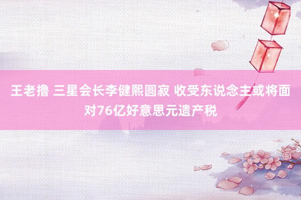 王老撸 三星会长李健熙圆寂 收受东说念主或将面对76亿好意思元遗产税
