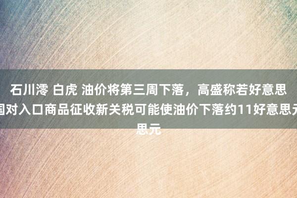 石川澪 白虎 油价将第三周下落，高盛称若好意思国对入口商品征收新关税可能使油价下落约11好意思元