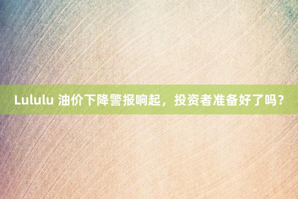 Lululu 油价下降警报响起，投资者准备好了吗？