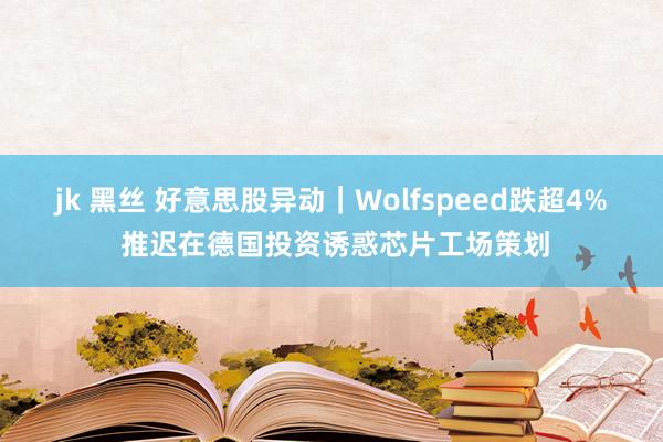 jk 黑丝 好意思股异动｜Wolfspeed跌超4% 推迟在德国投资诱惑芯片工场策划