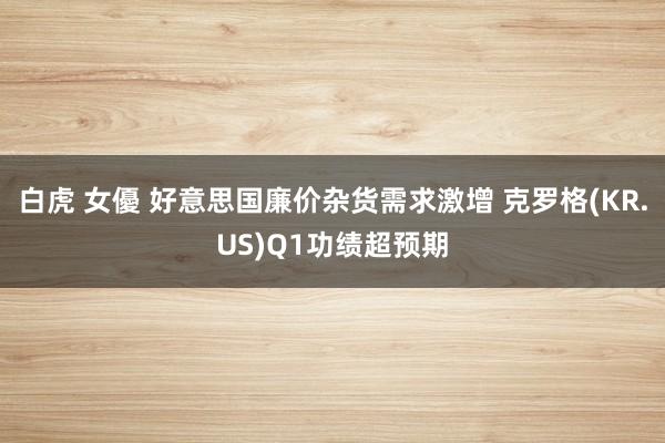 白虎 女優 好意思国廉价杂货需求激增 克罗格(KR.US)Q1功绩超预期