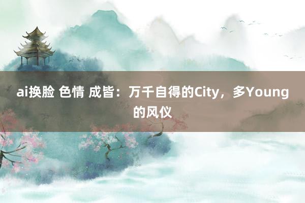 ai换脸 色情 成皆：万千自得的City，多Young的风仪