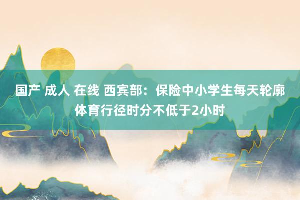 国产 成人 在线 西宾部：保险中小学生每天轮廓体育行径时分不低于2小时