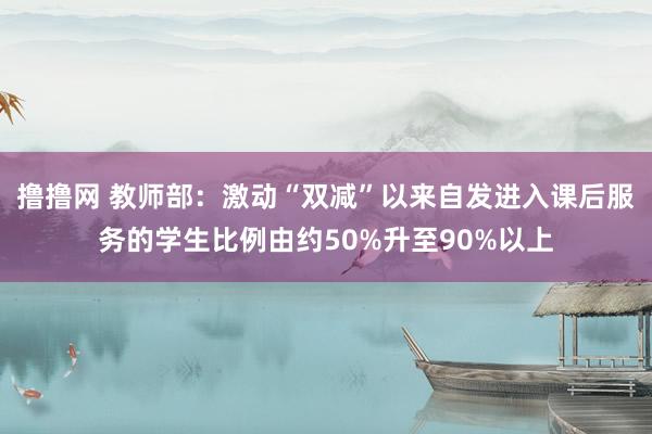 撸撸网 教师部：激动“双减”以来自发进入课后服务的学生比例由约50%升至90%以上