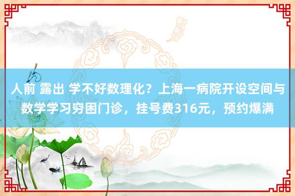 人前 露出 学不好数理化？上海一病院开设空间与数学学习穷困门诊，挂号费316元，预约爆满