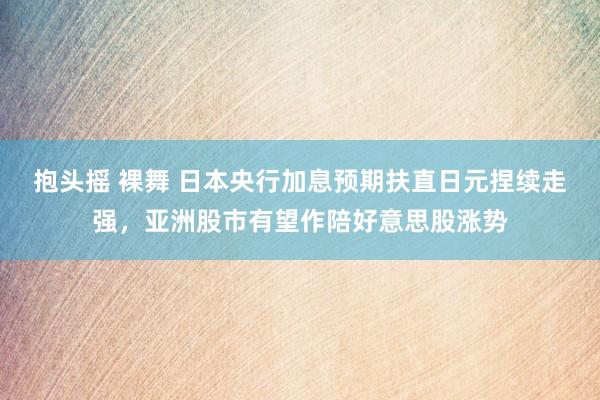 抱头摇 裸舞 日本央行加息预期扶直日元捏续走强，亚洲股市有望作陪好意思股涨势