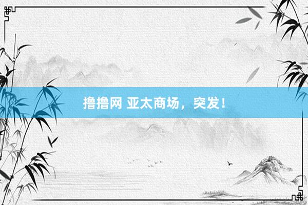 撸撸网 亚太商场，突发！