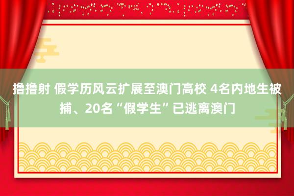 撸撸射 假学历风云扩展至澳门高校 4名内地生被捕、20名“假学生”已逃离澳门