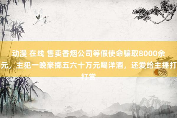 动漫 在线 售卖香烟公司等假使命骗取8000余万元，主犯一晚豪掷五六十万元喝洋酒，还爱给主播打赏