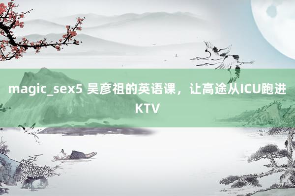 magic_sex5 吴彦祖的英语课，让高途从ICU跑进KTV