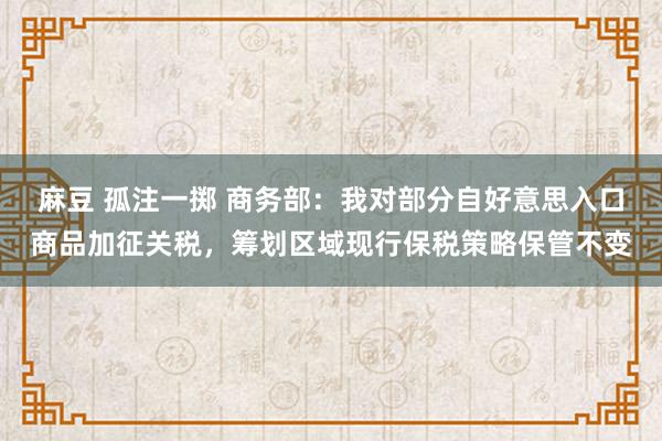 麻豆 孤注一掷 商务部：我对部分自好意思入口商品加征关税，筹划区域现行保税策略保管不变