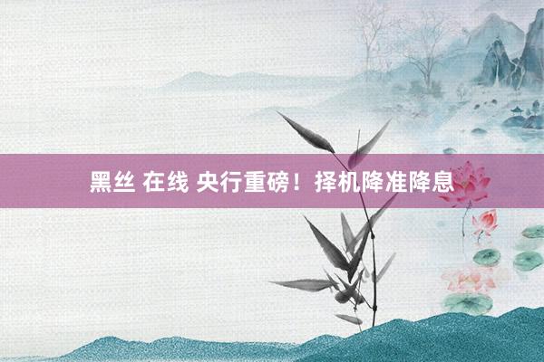 黑丝 在线 央行重磅！择机降准降息