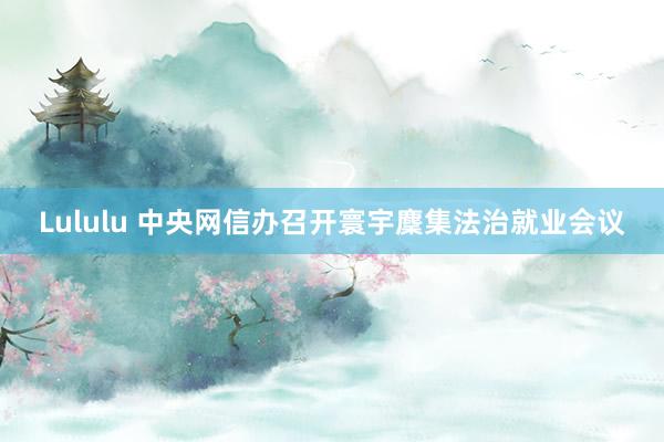 Lululu 中央网信办召开寰宇麇集法治就业会议