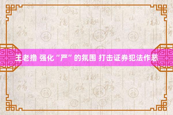 王老撸 强化“严”的氛围 打击证券犯法作恶