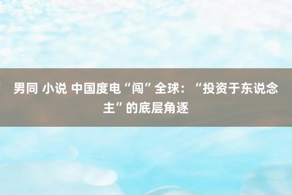 男同 小说 中国度电“闯”全球：“投资于东说念主”的底层角逐