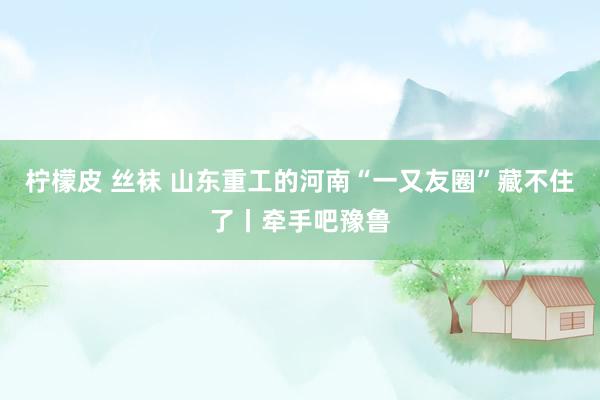 柠檬皮 丝袜 山东重工的河南“一又友圈”藏不住了丨牵手吧豫鲁