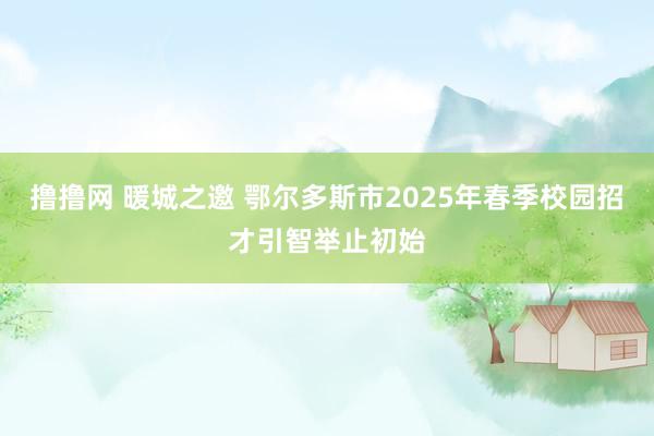 撸撸网 暖城之邀 鄂尔多斯市2025年春季校园招才引智举止初始