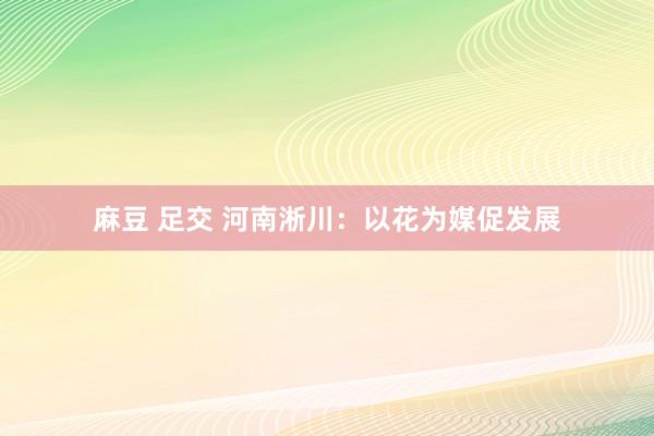 麻豆 足交 河南淅川：以花为媒促发展