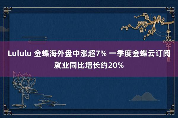 Lululu 金蝶海外盘中涨超7% 一季度金蝶云订阅就业同比增长约20%