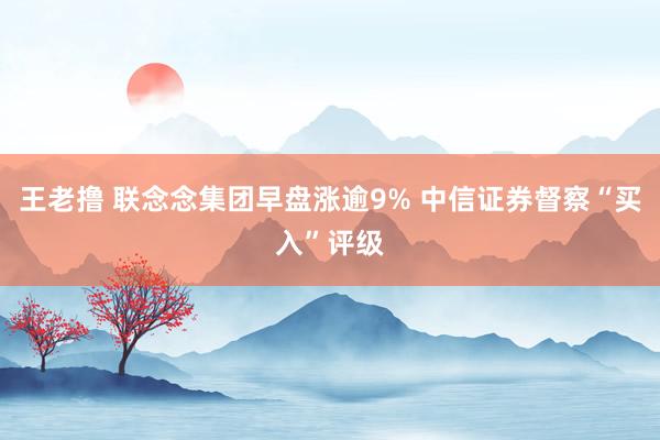 王老撸 联念念集团早盘涨逾9% 中信证券督察“买入”评级
